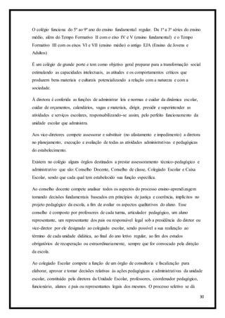 30
O colégio funciona do 5º ao 9º ano do ensino fundamental regular. Da 1ª a 3ª séries do ensino
médio, além do Tempo Formativo II com o eixo IV e V (ensino fundamental) e o Tempo
Formativo III com os eixos VI e VII (ensino médio) o antigo EJA (Ensino de Jovens e
Adultos)
É um colégio de grande porte e tem como objetivo geral preparar para a transformação social
estimulando as capacidades intelectuais, as atitudes e os comportamentos críticos que
produzem bens materiais e culturais potencializando a relação com a natureza e com a
sociedade.
À diretora é conferida as funções de administrar leis e normas e cuidar da dinâmica escolar,
cuidar de orçamentos, calendários, vagas e materiais, dirigir, presidir e superintender as
atividades e serviços escolares, responsabilizando-se assim, pelo perfeito funcionamento da
unidade escolar que administra.
Aos vice-diretores compete assessorar e substituir (no afastamento e impedimento) a diretora
no planejamento, execução e avaliação de todas as atividades administrativas e pedagógicas
do estabelecimento.
Existem no colégio alguns órgãos destinados a prestar assessoramento técnico-pedagógico e
administrativo que são: Conselho Docente, Conselho de classe, Colegiado Escolar e Caixa
Escolar, sendo que cada qual tem estabelecido sua função específica.
Ao conselho docente compete analisar todos os aspectos do processo ensino-aprendizagem
tomando decisões fundamentais baseados em princípios de justiça e coerência, implícitos no
projeto pedagógico da escola, a fim de avaliar os aspectos qualitativos do aluno. Esse
conselho é composto por professores de cada turma, articulador pedagógico, um aluno
representante, um representante dos pais ou responsável legal sob a presidência do diretor ou
vice-diretor por ele designado ao colegiado escolar, sendo possível a sua realização ao
término de cada unidade didática, ao final do ano letivo regular, ao fim dos estudos
obrigatórios de recuperação ou extraordinariamente, sempre que for convocado pela direção
da escola.
Ao colegiado Escolar compete a função de um órgão de consultoria e fiscalização para
elaborar, aprovar e tomar decisões relativas às ações pedagógicas e administrativas da unidade
escolar, constituído pela diretora da Unidade Escolar, professores, coordenador pedagógico,
funcionário, alunos e pais ou representantes legais dos mesmos. O processo seletivo se dá
 