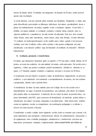 31
através de eleição direta. O mandato dos integrantes de duração de 02 anos, sendo possível
apenas uma recondução.
A escola funciona com um currículo pleno formado por disciplinas obrigatórias e, ainda, uma
parte diversificada para atender as diferenças individuais dos alunos, peculiaridades locais e
plenas do estabelecimento de ensino; segundo as leis e resoluções vigentes. O ano letivo é
dividido em quatro unidades e a avaliação considera a relação mútua existente entre os
aspectos qualitativos e quantitativos da vida escolar do educando. Para isso, deve assumir
várias formas, umas mais sistemáticas, outras menos, umas mais formais, ou mais informais.
“A avaliação do ensino/aprendizagem só faz sentido para o aluno, quando é um processo
contínuo com vista à reflexão crítica sobre a prática e não apenas configurada por uma
classificação e um discurso político vago desvinculado da realidade do educando”. (Roberto
Giancaterino)
8. Avaliação, promoção e transferência.
Os alunos que alcançaram frequência igual ou superior a 75% das aulas e média mínima de 05
pontos, na soma das avaliações de cada unidade de estudo, serão aprovados. De acordo com o
regimento, o aluno que perder a avaliação poderá normalmente, substituí-la, submeter-se se
quiser, à 2ª chamada segundo condições e exigências previstas e no prazo de 48 horas.
A recuperação tem por objetivo recuperar o aluno de insuficiência diagnosticada no processo
avaliativo, e será ministrada com orientação e acompanhamento do mesmo, ela será contínua
e programada, durante todo o período letivo.
A transferência do aluno de outra unidade para este Colégio far-se-á de acordo com a
disponibilidade de vagas. O período de transferência será solicitado pelo diretor da Unidade,
pelo próprio aluno ou responsável. A matrícula far-se-á antes do início do período letivo, em
prazo determinado pela SEC, após o processo de formalização da matrícula, poderá efetuar a
classificação dos alunos em turmas adequadas à sua idade/séries. Além destes itens, também
consta no regimento escolar, as competências da coordenação pedagógica e os direitos e
deveres do corpo docente e discente.
Considerando o estudo e análise deste regimento escolar, pode-se constatar que o mesmo é de
suma importância para normatizar o funcionamento interno do estabelecimento educacional, e
irá regulamentar todo o trabalho pedagógico, administrativo e institucional com base nas
disposições previamente estudadas e implementadas para cumprimento por todos os
 