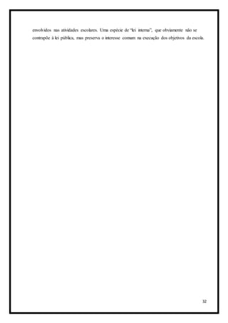 32
envolvidos nas atividades escolares. Uma espécie de “lei interna”, que obviamente não se
contrapõe à lei pública, mas preserva o interesse comum na execução dos objetivos da escola.
 