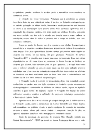 34
recepcionistas, porteiro, auxiliares de serviços gerais e merendeiras acrescentando-se na
comunidade escolar.
O colegiado não possui Coordenação Pedagógica que é considerado de extrema
importância dentro de uma instituição de ensino, já que tem por finalidade o acompanhamento
da dinâmica pedagógica da unidade escolar, bem como o aperfeiçoamento dos seus processos
de ensino e de aprendizagem. Essa parceria estaria dando resultados significativos para a
organização das atividades escolares, bem como auxílio nas atividades docentes, sem contar
que quem ganharia com isso seria o alunado, que tenderia, com o tempo, melhorar se
desempenho escolar, além de melhor se preparar para o campo de trabalho, bem como
concursos e vestibulares.
Quanto ao quadro de docentes que deve organizar o seu trabalho, desempenhando-o
com eficiência, e promover a participar do estudante no processo de ensino e de aprendizagem
entre funções. No CEUP apresentam-se docentes efetivos que possuem ensino superior na
disciplina que leciona, em sua maioria, são pós- graduados, Prestadores de Serviços
Temporários (PST) e estagiários que ocupam vagas reais ou temporárias desde que estejam
disponibilizados na UE, esses devem ser estudantes de Ensino Superior ou habilitado na
disciplina que lecionam, com licenciatura plena ou pós- graduação. O Colégio pode contar
com o professor articulador da área do ensino médio que tem como atribuição promover
articulações intra e inter áreas de conhecimentos como objetivas, dentre outros, de selecionar
os conteúdos dos inter- relacionados entre as áreas, bem como a contextualização dos
assuntos de aula e de outras atividades de aprendizagem.
O Colegiado Escolar é composto por representantes eleitos pela comunidade escolar,
sendo diretor um membro nato, esse órgão, constitui-se e é destinado a prestar assessoramento
técnico-pedagógico e administrativo às atividades da Unidade escolar, regidos por legislação
específica e pelas normas do regimento escolar. O Colegiado tem funções de caráter
deliberativo, consultivo, avaliativo e mobilizador dos processos pedagógicos, administrativos
e financeiros da Unidade Escolar.
Apresenta-se na UE o Caixa Escolar que compete interagir junto à unidade escolar e
ao Colegiado Escolar, quanto à administração de recursos transferidos por órgãos federais,
pela comunidade, por entidades privados e aqueles resultantes de promoção de campanhas
escolares e outros, zelando pela correta, eficiente e transparente execução do plano de
aplicação de recursos elaborados com a participação da comunidade escolar.
Diante da importância das propostas do programa Mais Educação, instituído pela
Portaria Interministerial nº 17/2007 que propõe no sistema de educação integral com o intuito
 