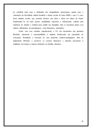 35
de contribuir tanto para a diminuição das desigualdades educacionais, quanto para a
valorização da diversidade cultural brasileira e atende escolas de baixo IDEB, o que é o caso
dessa unidade escolar, que, portanto abraçou essa ideia e oferta aos alunos do Ensino
Fundamental II, em turno oposto, modalidades esportivas e educacionais, voltadas pela
referência do alunado e também para auxiliar nas disciplinas onde se encontram alunos com
maiores dificuldades de aprendizagem, como letramento, matemática.
Assim, com essa estrutura organizacional, a UE cria mecanismos que garantam
liberdade, autonomia e responsabilidade à unidade, fortalecendo sua capacidade de
concepção, formulação e execução de suas propostas políticas-pedagógicas, além de
implementar Diretrizes e promover os recursos financeiros e materiais necessários à
ampliação dos tempos e espaços dedicados ao trabalho educativo.
 