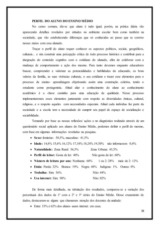 38
PERFIL DO ALUNO DO ENSINO MÉDIO
No censo comum, diz-se que aluno é tudo igual, porém, na prática diária vão
aparecendo detalhes revelados por atitudes no ambiente escolar bem como também na
sociedade, que vão estabelecendo diferenças que só conhecidas ao passo que se convive
nesses meios com esse alunado.
Traçar o perfil do aluno requer conhecer os aspectos políticos, sociais, geográficos,
culturais... e sim construir uma percepção crítica de todo processo histórico e contribuir para a
integração do conteúdo cognitivo com o cotidiano do alunado, afim de colaborar com a
mudança de comportamento e ação dos mesmo. Para tanto devemos enquanto educadores
buscar, compreender e valorizar as potencialidades e habilidades do educando, os bons
valores da família, as suas vivências culturais, o seu cotidiano e trazer esse elementos para o
processo de ensino- aprendizagem objetivando assim uma construção coletiva, tendo o
estudante como protagonista. Afinal aliar o conhecimento do aluno ao conhecimento
acadêmico é a chave caminho para uma educação de qualidade. Nesse processo
implementaremos esses elementos juntamente com respeito as diversidades étnicas, cultural,
religiosa...e o respeito aqueles com necessidades especiais. Afinal cada indivíduo faz parte da
sociedade e a escola tem a necessidade de cumprir seu papel de espaço de socialização e
sociabilidade.
Tomando por base as nossas reflexões/ ações e no diagnóstico realizado através de um
questionário social aplicado aos alunos do Ensino Médio, podemos definir o perfil do mesmo,
com base em algumas informações reveladas na pesquisa.
 Sexo: feminino: 58,5%, masculino: 41,5%
 Idade: 14,6% 15,6% 16,12% 17,18% 18,24% 19,30% não informaram: 0,4%
 Naturalidade: Zona Rural: 56,5% Zona Urbana: 43,5%
 Perfil do leitor: Gosta de ler: 40% Não gosta de ler: 60%
 Número de leitura por ano: Nenhuma: 60% 1 ou 2: 28% mais de 2: 12%
 Etnia: Parda: 32% Branca: 19% Negra: 48% Indígena: 1% Outras: 0%
 Trabalha: Sim: 56% Não: 44%
 Usa internet: Sim: 98% Não: 02%
De forma mais detalhada, na tabulação dos resultados, comparou-se a variação dos
percentuais dos dados da 1ª com a 2ª e 3ª séries do Ensino Médio. Desse cruzamento de
dados, destacaram-se alguns que chamaram atenção dos docentes da unidade:
 Entre 33% e 62% dos alunos usam internet em casa;
 
