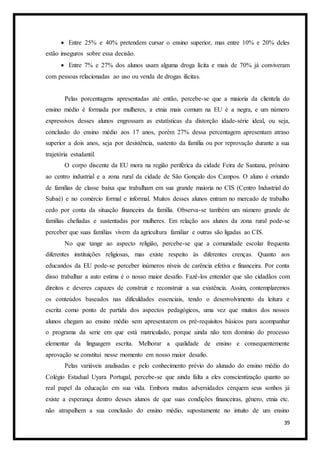 39
 Entre 25% e 40% pretendem cursar o ensino superior, mas entre 10% e 20% deles
estão inseguros sobre essa decisão.
 Entre 7% e 27% dos alunos usam alguma droga lícita e mais de 70% já conviveram
com pessoas relacionadas ao uso ou venda de drogas ilícitas.
Pelas porcentagens apresentadas até então, percebe-se que a maioria da clientela do
ensino médio é formada por mulheres, a etnia mais comum na EU é a negra, e um número
expressivos desses alunos engrossam as estatísticas da distorção idade-série ideal, ou seja,
conclusão do ensino médio aos 17 anos, porém 27% dessa percentagem apresentam atraso
superior a dois anos, seja por desistência, sustento da família ou por reprovação durante a sua
trajetória estudantil.
O corpo discente da EU mora na região periférica da cidade Feira de Santana, próximo
ao centro industrial e a zona rural da cidade de São Gonçalo dos Campos. O aluno é oriundo
de famílias de classe baixa que trabalham em sua grande maioria no CIS (Centro Industrial do
Subaé) e no comércio formal e informal. Muitos desses alunos entram no mercado de trabalho
cedo por conta da situação financeira da família. Observa-se também um número grande de
famílias chefiadas e sustentadas por mulheres. Em relação aos alunos da zona rural pode-se
perceber que suas famílias vivem da agricultura familiar e outras são ligadas ao CIS.
No que tange ao aspecto religião, percebe-se que a comunidade escolar frequenta
diferentes instituições religiosas, mas existe respeito às diferentes crenças. Quanto aos
educandos da EU pode-se perceber inúmeros níveis de carência efetiva e financeira. Por conta
disso trabalhar a auto estima é o nosso maior desafio. Fazê-los entender que são cidadãos com
direitos e deveres capazes de construir e reconstruir a sua existência. Assim, contemplaremos
os conteúdos baseados nas dificuldades essenciais, tendo o desenvolvimento da leitura e
escrita como ponto de partida dos aspectos pedagógicos, uma vez que muitos dos nossos
alunos chegam ao ensino médio sem apresentarem os pré-requisitos básicos para acompanhar
o programa da serie em que está matriculado, porque ainda não tem domínio do processo
elementar da linguagem escrita. Melhorar a qualidade de ensino e consequentemente
aprovação se constitui nesse momento em nosso maior desafio.
Pelas variáveis analisadas e pelo conhecimento prévio do alunado do ensino médio do
Colégio Estadual Uyara Portugal, percebe-se que ainda falta a eles conscientização quanto ao
real papel da educação em sua vida. Embora muitas adversidades cerquem seus sonhos já
existe a esperança dentro desses alunos de que suas condições financeiras, gênero, etnia etc.
não atrapalhem a sua conclusão do ensino médio, supostamente no intuito de um ensino
 