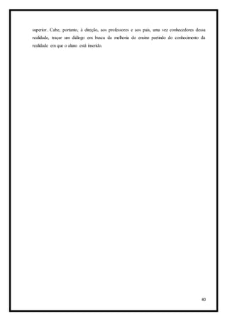 40
superior. Cabe, portanto, à direção, aos professores e aos pais, uma vez conhecedores dessa
realidade, traçar um diálogo em busca da melhoria do ensino partindo do conhecimento da
realidade em que o aluno está inserido.
 