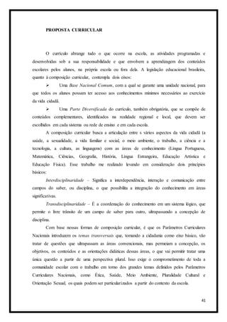 41
PROPOSTA CURRICULAR
O currículo abrange tudo o que ocorre na escola, as atividades programadas e
desenvolvidas sob a sua responsabilidade e que envolvem a aprendizagem dos conteúdos
escolares pelos alunos, na própria escola ou fora dela. A legislação educacional brasileira,
quanto à composição curricular, contempla dois eixos:
 Uma Base Nacional Comum, com a qual se garante uma unidade nacional, para
que todos os alunos possam ter acesso aos conhecimentos mínimos necessários ao exercício
da vida cidadã.
 Uma Parte Diversificada do currículo, também obrigatória, que se compõe de
conteúdos complementares, identificados na realidade regional e local, que devem ser
escolhidos em cada sistema ou rede de ensino e em cada escola.
A composição curricular busca a articulação entre s vários aspectos da vida cidadã (a
saúde, a sexualidade, a vida familiar e social, o meio ambiente, o trabalho, a ciência e a
tecnologia, a cultura, as linguagens) com as áreas de conhecimento (Língua Portuguesa,
Matemática, Ciências, Geografia, História, Língua Estrangeira, Educação Artística e
Educação Física). Esse trabalho me realizado levando em consideração dois princípios
básicos:
Interdisciplinaridade – Significa a interdependência, interação e comunicação entre
campos do saber, ou disciplina, o que possibilita a integração do conhecimento em áreas
significativas.
Transdisciplinaridade – É a coordenação do conhecimento em um sistema lógico, que
permite o livre trânsito de um campo de saber para outro, ultrapassando a concepção de
disciplina.
Com base nessas formas de composição curricular, é que os Parâmetros Curriculares
Nacionais introduzem os temas transversais que, tomando a cidadania como eixo básico, vão
tratar de questões que ultrapassam as áreas convencionais, mas permeiam a concepção, os
objetivos, os conteúdos e as orientações didáticas dessas áreas, o que vai permitir tratar uma
única questão a partir de uma perspectiva plural. Isso exige o comprometimento de toda a
comunidade escolar com o trabalho em torno dos grandes temas definidos pelos Parâmetros
Curriculares Nacionais, como Ética, Saúde, Meio Ambiente, Pluralidade Cultural e
Orientação Sexual, os quais podem ser particularizados a partir do contexto da escola.
 