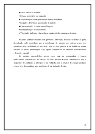 43
 Leitura crítica da realidade
 Inclusão construtiva da sociedade
 A aprendizagem como processo de construção coletiva
 Respeito à diversidade e promoção da inclusão
 Contextualização do ensino-aprendizagem
 Problematização do conhecimento
 Valorização da leitura e da produção escrita m todos os campos do saber.
Podemos continuar incluindo nesta proposta a introdução de novas disciplinas da parte
diversificada onde possibilitará que a metodologia de trabalho em projetos sejam bem
assimiladas pelos profissionais da educação, uma vez que passaria a ser incluída na prática
cotidiana do ensino aprendizagem e não apenas desenvolvida em atividades extracurriculares
e de caráter especial.
Os projetos desenvolvidos servem como meio de contextualizar e integrar
conhecimentos desenvolvidos no currículo de Base Nacional Comum, orientando-os para o
diagnóstico de problemas e intervenções na realidade, com o objetivo de oferecer produtos
e/ou serviços à comunidade para a melhoria de sua qualidade de vida.
 