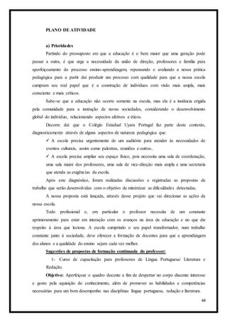 44
PLANO DE ATIVIDADE
a) Prioridades
Partindo do pressuposto em que a educação é o bem maior que uma geração pode
passar a outra, é que urge a necessidade da união de direção, professores e família para
aperfeiçoamento do processo ensino-aprendizagem, repensando e avaliando a nossa prática
pedagógica para a partir daí produzir um processo com qualidade para que a nossa escola
cumpram seu real papel que é a construção de indivíduos com visão mais ampla, mais
consciente e mais críticos.
Sabe-se que a educação não ocorre somente na escola, mas ela é a instância erigida
pela comunidade para a instrução de novas sociedades, considerando o desenvolvimento
global do indivíduo, relacionando aspectos afetivos e éticos.
Decorre daí que o Colégio Estadual Uyara Portugal faz parte deste contexto,
diagnosticamente através de alguns aspectos de natureza pedagógica que:
 A escola precisa urgentemente de um auditório para atender às necessidades de
eventos culturais, assim como palestras, reuniões e outros..
 A escola precisa ampliar seu espaço físico, pois necessita uma sala de coordenação,
uma sala maior dos professores, uma sala de vice-direção mais ampla e uma secretaria
que atenda as exigências da escola.
Após este diagnóstico, foram realizadas discussões e registradas as propostas de
trabalho que serão desenvolvidas com o objetivo de minimizar as dificuldades detectadas.
A nossa proposta está lançada, através desse projeto que vai direcionar as ações da
nossa escola.
Todo profissional e, em particular o professor necessita de um constante
aprimoramento para estar em interação com os avanços na área de educação e no que diz
respeito à área que leciona. A escola cumprindo o seu papel transformador, num trabalho
constante junto à sociedade, deve oferecer a formação de docentes para que a aprendizagem
dos alunos e a qualidade do ensino sejam cada vez melhor.
Sugestões de propostas de formação continuada do professor:
1- Curso de capacitação para professores de Língua Portuguesa/ Literatura e
Redação.
Objetivo: Aperfeiçoar o quadro docente a fim de despertar no corpo discente interesse
e gosto pela aquisição do conhecimento, além de promover as habilidades e competências
necessárias para um bom desempenho nas disciplinas língua portuguesa, redação e literatura.
 