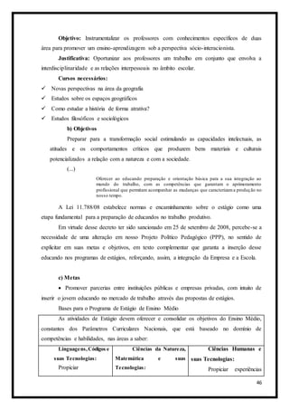 46
Objetivo: Instrumentalizar os professores com conhecimentos específicos de duas
área para promover um ensino-aprendizagem sob a perspectiva sócio-interacionista.
Justificativa: Oportunizar aos professores um trabalho em conjunto que envolva a
interdisciplinaridade e as relações interpessoais no âmbito escolar.
Cursos necessários:
 Novas perspectivas na área da geografia
 Estudos sobre os espaços geográficos
 Como estudar a história de forma atrativa?
 Estudos filosóficos e sociológicos
b) Objetivos
Preparar para a transformação social estimulando as capacidades intelectuais, as
atitudes e os comportamentos críticos que produzem bens materiais e culturais
potencializados a relação com a natureza e com a sociedade.
(...)
Oferecer ao educando preparação e orientação básica para a sua integração ao
mundo do trabalho, com as competências que garantam o aprimoramento
profissional que permitam acompanhar as mudanças que caracterizama produção no
nosso tempo.
A Lei 11.788/08 estabelece normas e encaminhamento sobre o estágio como uma
etapa fundamental para a preparação de educandos no trabalho produtivo.
Em virtude desse decreto ter sido sancionado em 25 de setembro de 2008, percebe-se a
necessidade de uma alteração em nosso Projeto Político Pedagógico (PPP), no sentido de
explicitar em suas metas e objetivos, em texto complementar que garanta a inserção desse
educando nos programas de estágios, reforçando, assim, a integração da Empresa e a Escola.
c) Metas
 Promover parcerias entre instituições públicas e empresas privadas, com intuito de
inserir o jovem educando no mercado de trabalho através das propostas de estágios.
Bases para o Programa de Estágio de Ensino Médio
As atividades de Estágio devem oferecer e consolidar os objetivos do Ensino Médio,
constantes dos Parâmetros Curriculares Nacionais, que está baseado no domínio de
competências e habilidades, nas áreas a saber:
Linguagens,Códigos e
suas Tecnologias:
Propiciar
Ciências da Natureza,
Matemática e suas
Tecnologias:
Ciências Humanas e
suas Tecnologias:
Propiciar experiências
 
