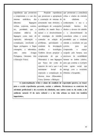 47
experiências que promovam
a compreensão e o uso dos
sistemas simbólicos, das
diferentes linguagens
verbais, corporais, sonoras,
etc., permitindo que o
estudante utilize-se da
linguagem como meio de
expressão, informação e
comunicação, envolvendo a
língua portuguesa, a língua
estrangeira, a informática,
entre outras (Língua
Portuguesa, Literatura, Arte
e Educação Física).
Propiciar experiências
que promovam a apropriação
e construção de sistemas de
pensamento mais abstratos, a
aprendizagem de concepções
científicas do mundo físico e
natural e o desenvolvimento
de estratégias de trabalho
centradas na solução de
problemas, aproximando o
estudante da investigação
científica e tecnológica.
Também devem propiciar a
compreensão de que a
Matemática é uma linguagem
que busca dar conta de
aspectos do real e que é um
instrumento formal de
expressão e comunicação de
diversas áreas (Matemática,
Física, Química e Biologia).
que promovam a consciência
crítica e criativa da extensão
da cidadania, o
conhecimento, o uso e a
produção histórica dos
direitos e deveres do cidadão
e o desenvolvimento da
consciência crítica e social,
permitindo que o estudante
entenda a sociedade em que
convive, para que
compreenda o espaço
ocupado pelo homem, seus
processos de sociabilidade
humana no âmbito coletivo,
para que construa a si próprio
como agente social, que
interage com a sociedade
(História e Geografia).
A contextualização retira o aluno da condição de espectador passivo, ao trazer
para a escola experiências pessoais, sociais e culturais. Destacam-se os contextos da
atividade profissional e do exercício da cidadania, mas outros como os da saúde, o do
ambiente natural. O do meio cultural e o da vida urbana ou rural, são também
importantes.
 