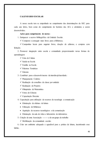 48
CALENDÁRIO ESCOLAR
A nossa escola tem se empenhado no cumprimento das determinações da SEC para
cada ano letivo, bem como do cumprimento de horários das ACs e atividades a serem
desenvolvidas.
Ações para cumprimento de metas:
1. Enriquecer o acervo bibliográfico da Unidade Escolar.
 Comparar e conseguir mais livros para a biblioteca;
 Campanhas locais para angariar livros; doação de editoras; e compras com
licitação.
2. Promover integração entre escola e comunidade proporcionando novas formas de
aprendizagem
 Feira de Cultura
 Saúde na Escola
 Família na Escola
 Palestras Temáticas
 Gincana
3. Contribuir para o desenvolvimento da interdisciplinaridade:
 Planejamento Coletivo
 Realização de conselhos de classe por unidade
 Realização de Projetos
 Olimpíadas de Matemática
 Feiras de Ciências
 Capacitação Docente
4. Capacitação para utilização de recursos de tecnologia e comunicação
 Otimização de oficinas de leitura
 Utilização de biblioteca
 Aquisição de recursos tecnológicos e de comunicação
 Otimização da sala de vídeo e laboratório de informática
5. Criação de uma Associação ------- e de um grupo de trabalho
 Mobilização da comunidade escolar.
6. Criar um ambiente adequado e agradável para a prática da leitura, incentivando esse
hábito.
 
