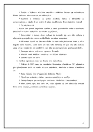 49
 Equipar a biblioteca, selecionar materiais e atividades diversas que estimulem os
hábitos da leitura, além de escalar um bibliotecário.
 Incentivar a confecção de jornais escolares, murais, o intercâmbio de
correspondência, a criação de um horário de leitura da elaboração de um dicionário regional.
 Na própria escola
7. Adotar uma prática diagnóstica contínua e diária possibilitando assim o crescimento
intelectual do aluno e melhorando no trabalho do professor.
 Conscientizar o alunado dessa mudança de avaliação que será feita mediante a
observação e anotação dos avanços e dificuldades que ainda apresentam.
 Inicialmente deverá ser feito um trabalho de conscientização com os alunos e pais a
respeito desta mudança. Cada aluno terá uma ficha individual, em que será feita anotação
diária sobre o rendimento não satisfatório, será feita uma reprogramação geral das atividades.
 Com pais, alunos, professores e gestores da escola.
 Material visual: Gráficos, estatísticas, etc.; Fichas individuais.
 Durante todo o ano letivo.
8. Habilitar o professor para o uso de uma nova metodologia.
 Solicitar da SEC cursos de capacitação. Reorganizar o horário do AC, utilizando-o
para planejamento, seção de estudo, troca de experiência. Ano letivo e durante o horário de
AC.
 Pacto Nacional pelo fortalecimento do Ensino Médio
 Através de seminários, oficina, encontros pedagógicos e reuniões.
 Com pedagogos, psicopedagogos, professores habilitados e coordenadores.
 Papel, caneta, lápis, data show, TV, vídeo, aparelho de som. Livros que abordem
temas sobre educação, parâmetros curriculares nacionais.
 