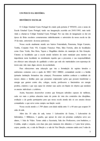 5
UM POUCO DA HISTÓRIA
HISTÓRICO ESCOLAR
O Colégio Estadual Uyara Portugal foi criado pela portaria nº 9950/85, com o nome de
Escola Estadual Uyara Portugal, tendo sua inauguração ocorrida em 24/01/1985, mais tarde
vinda a chamar-se Colégio Estadual Uyara Portugal. Por sua data de inauguração se dar em
época de férias escolares comemoramos simbolicamente o aniversário da nossa escola no dia
19 de maio, aniversário da nossa patronesse.
Nossa escola atualmente atende aos bairros Fraternidade, Panorama, Sérgio Carneiro,
Tomba, Conjunto Feira VII, Conjunto Francisco Pinto, Ildes Ferreira, além de localidades
como Ouro Verde, Boa Hora, Tapera e Magalhães distritos do município de São Gonçalo.
Citamos as localidades que a escola atende inclusive de outro município para mostrar sua
importância nesta localidade no atendimento àqueles que a procuram, e sua responsabilidade
em oferecer uma educação de qualidade a todos que nela são matriculados com esperança de
terem uma vida mais digna através da escolaridade.
Para oferecermos uma educação que vise a formulação de sujeitos letrados e
autônomos contamos com a ajuda do MEC/ SEC/ DIREC, comunidade escolar e a família
(primeira instituição formadora das crianças). Procuramos também conhecer a realidade de
nossos alunos e famílias para que possamos empreender ações que possam transformar a
energia que gastam contra eles, colegas, escola, professores e funcionários em energia
positiva, criadora e que seja capaz de orientar suas ações em função de objetos que atendam
os anseios individuais e coletivos.
Assim, buscamos desenvolver eventos que forneçam subsídios capazes de melhorar,
cada vez mais a prática educativa tanto do ponto de vista dos conteúdos das disciplinas,
avaliação e da gestão participativa para que nossa escola atenda não só aos anseios dessas
comunidades a que serve como cumpra sua função social.
Nossa escola atende a 1.709 alunos com idade média entre 11 e 60 anos que ocupam 18
salas de aula.
Além das 18 salas de aula, temos 1 Laboratório de Exatas, 1 Laboratório de
Informática, 1 Biblioteca, 1 quadra, que apesar de estar em péssimas condições serve aos
alunos, 1 Sala de Vídeo. Temos ainda a Secretaria, Sala dos Professores, com banheiros, a
Cozinha, ampla e arejada, com duas pias para manuseio dos alimentos e 2 para lavar pratos,
copos, panelas, etc, a sala da Direção e a sala da Vice Direção, contamos ainda com 3 salas da
 