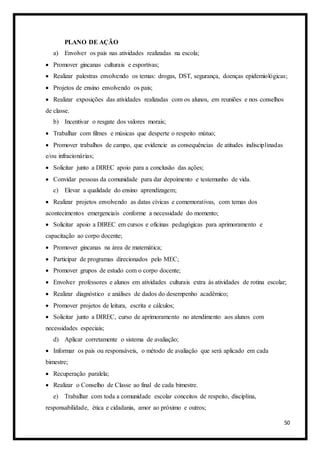 50
PLANO DE AÇÃO
a) Envolver os pais nas atividades realizadas na escola;
 Promover gincanas culturais e esportivas;
 Realizar palestras envolvendo os temas: drogas, DST, segurança, doenças epidemiológicas;
 Projetos de ensino envolvendo os pais;
 Realizar exposições das atividades realizadas com os alunos, em reuniões e nos conselhos
de classe.
b) Incentivar o resgate dos valores morais;
 Trabalhar com filmes e músicas que desperte o respeito mútuo;
 Promover trabalhos de campo, que evidencie as consequências de atitudes indisciplinadas
e/ou infracionárias;
 Solicitar junto a DIREC apoio para a conclusão das ações;
 Convidar pessoas da comunidade para dar depoimento e testemunho de vida.
c) Elevar a qualidade do ensino aprendizagem;
 Realizar projetos envolvendo as datas cívicas e comemorativas, com temas dos
acontecimentos emergenciais conforme a necessidade do momento;
 Solicitar apoio a DIREC em cursos e oficinas pedagógicas para aprimoramento e
capacitação ao corpo docente;
 Promover gincanas na área de matemática;
 Participar de programas direcionados pelo MEC;
 Promover grupos de estudo com o corpo docente;
 Envolver professores e alunos em atividades culturais extra às atividades de rotina escolar;
 Realizar diagnóstico e análises de dados do desempenho acadêmico;
 Promover projetos de leitura, escrita e cálculos;
 Solicitar junto a DIREC, curso de aprimoramento no atendimento aos alunos com
necessidades especiais;
d) Aplicar corretamente o sistema de avaliação;
 Informar os pais ou responsáveis, o método de avaliação que será aplicado em cada
bimestre;
 Recuperação paralela;
 Realizar o Conselho de Classe ao final de cada bimestre.
e) Trabalhar com toda a comunidade escolar conceitos de respeito, disciplina,
responsabilidade, ética e cidadania, amor ao próximo e outros;
 