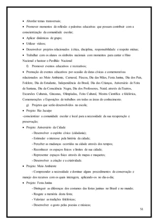 51
 Abordar temas transversais;
 Promover momentos de reflexão e palestras educativas que possam contribuir com a
conscientização da comunidade escolar;
 Aplicar dinâmicas de grupo;
 Utilizar vídeos;
 Desenvolver projetos relacionados à ética, disciplina, responsabilidade e respeito mútuo;
 Trabalhar com os alunos os símbolos nacionais com momentos para cantar o Hino
Nacional e hastear o Pavilhão Nacional
f) Promover eventos educativos e recreativos;
 Promoção de eventos educativos por ocasião de datas cívicas e comemorativas
relacionados ao: Meio Ambiente, Carnaval, Páscoa, Dia das Mães, Festa Junina, Dia dos Pais,
Folclore, Dia do Estudante, Independência do Brasil, Dia das Crianças, Aniversário de Feira
de Santana, Dia da Consciência Negra, Dia dos Professores, Natal; através de:Teatros,
Excursões Culturais, Gincanas, Olimpíadas, Feira Cultural, Mostra Científica e folclórica,
Comemorações e Exposições de trabalhos em todas as áreas do conhecimento.
g) Projetos que serão desenvolvidos na escola;
 Projeto: Rio Jacuípe
-conscientizar a comunidade escolar e local para a necessidade da sua recuperação e
preservação;
 Projeto: Aniversário da Cidade
- Desenvolver o espírito cívico (cidadania);
- Estimular o interesse pela história da cidade;
- Perceber as mudanças ocorridas na cidade através dos tempos;
- Reconhecer os espaços físicos e limites de sua cidade;
- Representar espaços físico através de mapas e maquetes;
- Desenvolver a criação e a criatividade.
 Projeto: Meio Ambiente
- Compreender a necessidade e dominar alguns procedimentos de conservação e
manejo dos recursos com os quais interagem, aplicando-os no dia-a-dia;
 Projeto: Festa Junina
- Distinguir as diferenças dos costumes das festas juninas no Brasil e no mundo;
- Resgate a memória desta festa;
- Valorizar as tradições folclóricas;
- Desenvolver o gosto pelas poesias e músicas;
 