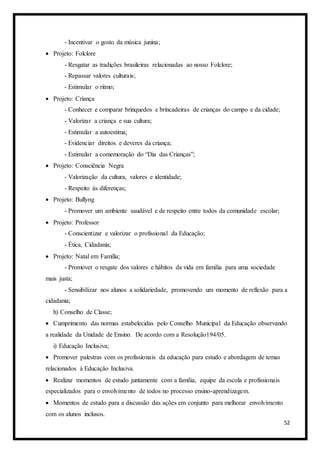 52
- Incentivar o gosto da música junina;
 Projeto: Folclore
- Resgatar as tradições brasileiras relacionadas ao nosso Folclore;
- Repassar valores culturais;
- Estimular o ritmo;
 Projeto: Criança
- Conhecer e comparar brinquedos e brincadeiras de crianças do campo e da cidade;
- Valorizar a criança e sua cultura;
- Estimular a autoestima;
- Evidenciar direitos e deveres da criança;
- Estimular a comemoração do “Dia das Crianças”;
 Projeto: Consciência Negra
- Valorização da cultura, valores e identidade;
- Respeito às diferenças;
 Projeto: Bullyng
- Promover um ambiente saudável e de respeito entre todos da comunidade escolar;
 Projeto: Professor
- Conscientizar e valorizar o profissional da Educação;
- Ética, Cidadania;
 Projeto: Natal em Família;
- Promover o resgate dos valores e hábitos da vida em família para uma sociedade
mais justa;
- Sensibilizar nos alunos a solidariedade, promovendo um momento de reflexão para a
cidadania;
h) Conselho de Classe;
 Cumprimento das normas estabelecidas pelo Conselho Municipal da Educação observando
a realidade da Unidade de Ensino. De acordo com a Resolução194/05.
i) Educação Inclusiva;
 Promover palestras com os profissionais da educação para estudo e abordagem de temas
relacionados à Educação Inclusiva.
 Realizar momentos de estudo juntamente com a família, equipe da escola e profissionais
especializados para o envolvimento de todos no processo ensino-aprendizagem.
 Momentos de estudo para a discussão das ações em conjunto para melhorar envolvimento
com os alunos inclusos.
 