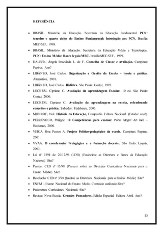 53
REFERÊNCIA
 BRASIL. Ministério da Educação. Secretaria da Educação Fundamental. PCN:
terceiro e quarto ciclos do Ensino Fundamental: Introdução aos PCN. Brasília:
MEC/SEF, 1998.
 BRASIL. Ministério da Educação. Secretaria da Educação Média e Tecnológica.
PCN: Ensino Médio: Bases legais/MEC. Brasília:MEC/SEF, 1999.
 DALBEN, Ângela Imaculada L. de F. Conselho de Classe e avaliação. Campinas:
Papirus. Ano?
 LIBÂNEO, José Carlos. Organização e Gestão da Escola – teoria e prática.
Alternativa, 2001.
 LIBÂNEO, José Carlos. Didática. São Paulo: Cortez, 1997.
 LUCKESI, Cipriano C. Avaliação da aprendizagem Escolar. 10 ed. São Paulo:
Cortez, 2000.
 LUCKESI, Cipriano C. Avaliação da aprendizagem na escola, relembrando
conceitos e prática. Salvador: Halabares, 2003.
 MONROE, Paul. História da Educação, Companhia Editora Nacional. (Estado/ ano?)
 PERRENOUD, Philippe. 10 Competências para ensinar. Porto Alegre: Art méd –
Bookman, 2000.
 VEIGA, Ilma Passos A. Projeto Político-pedagógico da escola. Campinas: Papirus,
2001.
 VVAA. O coordenador Pedagógico e a formação docente. São Paulo: Loyola,
2003.
 Lei nº 9394 de 20/12/96 (LDB) {Estabelece as Diretrizes e Bases da Educação
Nacional} Site?
 Parecer CEB nº 15/98 {Parecer sobre as Diretrizes Curriculares Nacionais para o
Ensino Médio} Site?
 Resolução CEB nº 3/98 {Institui as Diretrizes Nacionais para o Ensino Médio} Site?
 ENEM – Exame Nacional do Ensino Médio Conteúdo autilizado/Site?
 Parâmetros Curriculares Nacionais Site?
 Revista: Nova Escola. Grandes Pensadores. Edição Especial. Editora Abril. Ano?
 