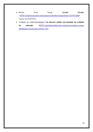 54
 Revista Nova Escola. Gestão Escolar.
<HTTP://revistaescola.abril.com.br/gestaoescolar/diretor/papel-diretor-423393.shtml>
Acesso em 01/07/2011.
 Avaliação do ensino/aprendizagem: Um discurso político desvinculado da realidade
do educando. <HTTP://meuartigo.brasilescola.com/educacao/avaliacao-ensino-
aprndizagem-um-discurso-politico-.htm
 