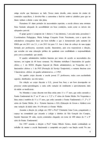 6
antiga creche que funcionava ao lado. Nosso maior desafio, antes mesmo do ensino de
conteúdos específicos, é devolver-lhes a autoestima e fazê-los sentir-se cidadãos para que no
futuro tenham o direito a uma vida plena.
Possuímos 01 aluno portador de necessidades especiais, a escola oferece uma estrutura
física bastante adequada de acessibilidade em boas condições, assim como os móveis são
adequados para tal.
O grupo gestor é composto de 1 diretor e 3 vice diretores, 1 em cada turno, possuímos 1
Coordenadora Pedagógica, Maria Solange Cerqueira Freire Nascimento, com o apoio dos
articuladores conseguimos fazer um bom trabalho o que é demonstrado pelo aumento do
IDEB que em 2011 era 2.1, e em 2013 foi para 3.3. Isso é fruto do esforço de uma equipe
formada por professores, secretaria escolar, funcionários, pais e/ou responsáveis e direção,
que acredita em uma educação pública de qualidade com credibilidade e responsabilidade
para com a comunidade que atende.
O quadro administrativo também funciona por turnos de acordo as necessidades dos
mesmos, em regime de 40 horas semanais. No Matutino trabalham 3 funcionários do quadro
efetivo e 1 do REDA (Regime Especial de Direito administrativo), no Vespertino são 3
funcionários efetivos e 1 do PST (Prestação de Serviço Temporário), o noturno funciona com
3 funcionários efetivos do quadro administrativo, e 1 PST.
No quadro corpo docente a escola possui 57 professores, todos com escolaridade
superior, distribuídos nos três turnos.
Em relação ao corpo discente a U.E., possui boa base e um bom desempenho no
processo ensino-aprendizagem, a outra sofre variação de rendimento e aproveitamento, indo
do médio ao insuficiente.
No Matutino o corpo discente tem faixa etária entre 11 e 17 anos, que estão cursando o
Ensino Fundamental do 5º ao 9º ano e o 1ª,2ª e 3ª séries do Ensino Médio. No Vespertino a
faixa etária é também de 11 a 17 anos, que estão cursando o Ensino Fundamental e 1ª, 2ª e 3ª
séries do Ensino Médio. Já o Noturno funciona o EJA (Educação de Jovens e Adultos) com
uma variação de idade entre 18 e 60 anos e o Ensino Médio.
Assumiu a direção do colégio em 1985 a Prof.ª Cleisimeire Lima Costa, conquistando o
espaço na comunidade que circunda o colégio e distritos de São Gonçalo dos Campos,
fazendo funcionar 08 salas, recém construídas chegando em torno de 400 alunos da 1ª a 8ª
série do Ensino Fundamental.
Em 1987 assumiu a direção a Prof.ª Eunice Ribeiro Santos, dando continuidade ao
trabalho de manter a escola funcionando e cumprindo seu papel e sua função social. No ano
 