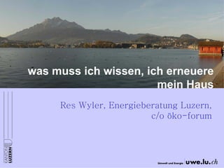 was muss ich wissen, ich erneuere mein Haus 
Res Wyler, Energieberatung Luzern, c/o öko-forum  