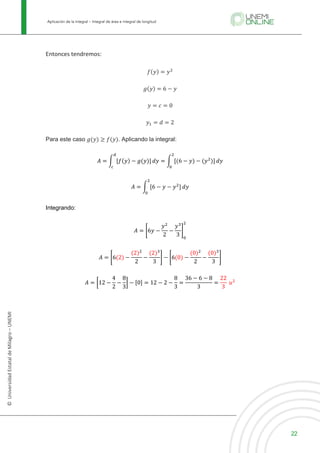 Aplicación de la integral – Integral de área e integral de longitud
22
©
Universidad
Estatal
de
Milagro
–
UNEMI
Entonces tendremos:
𝑓(𝑦) = 𝑦C
𝑔(𝑦) = 6 − 𝑦
𝑦 = 𝑐 = 0
𝑦6 = 𝑑 = 2
Para este caso 𝑔(𝑦) ≥ 𝑓(𝑦). Aplicando la integral:
𝐴 = E [𝑓(𝑦) − 𝑔(𝑦)]
l
m
𝑑𝑦 = E [(6 − 𝑦) − (𝑦C
)]
C
O
𝑑𝑦
𝐴 = E [6 − 𝑦	−	𝑦C
]
C
O
𝑑𝑦
Integrando:
𝐴 = J6𝑦 −
𝑦C
2
−
𝑦S
3
M
O
C
𝐴 = J6(2) −
(2)C
2
−
(2)S
3
M − J6(0) −
(0)C
2
−
(0)S
3
M
𝐴 = d12 −
4
2
−
8
3
e − [0] = 12 − 2 −
8
3
=
36 − 6 − 8
3
=
22
3
	𝑢C
 