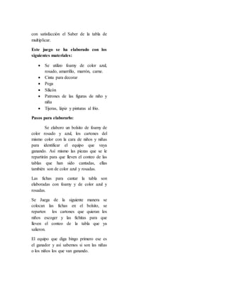 con satisfacción el Saber de la tabla de
multiplicar.
Este juego se ha elaborado con los
siguientes materiales:
 Se utilizo foamy de color azul,
rosado, amarrillo, marrón, carne.
 Cinta para decorar
 Pega
 Silicón
 Patrones de las figuras de niño y
niña
 Tijeras, lápiz y pinturas al frio.
Pasos para elaborarlo:
Se elaboro un bolsito de foamy de
color rosado y azul, los cartones del
mismo color con la cara de niños y niñas
para identificar el equipo que vaya
ganando. Así mismo las piezas que se le
repartirán para que lleven el conteo de las
tablas que han sido cantadas, ellas
también son de color azul y rosadas.
Las fichas para cantar la tabla son
elaboradas con foamy y de color azul y
rosadas.
Se Juega de la siguiente manera se
colocan las fichas en el bolsito, se
reparten los cartones que quieran los
niños escoger y las fichitas para que
lleven el conteo de la tabla que ya
salieron.
El equipo que diga bingo primero ese es
el ganador y así sabemos si son las niñas
o los niños los que van ganando.
 