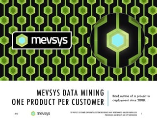 MEVSYS DATA MINING
ONE PRODUCT PER CUSTOMER
Brief outline of a project in
deployment since 2008.
2013 1
TO PROTECT CUSTOMER CONFIDENTIALITY SOME REFERENCES HAVE BEEN OMMITED AND/OR GENERALIZED
PERCENTAGES AND RESULTS ARE KEPT UNTOUCHED
 