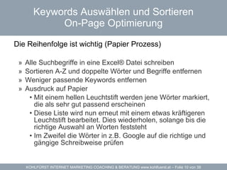 Keywords Auswählen und Sortieren On-Page Optimierung Die Reihenfolge ist wichtig (Papier Prozess)  Alle Suchbegriffe in eine Excel® Datei schreiben Sortieren A-Z und doppelte Wörter und Begriffe entfernen Weniger passende Keywords entfernen Ausdruck auf Papier Mit einem hellen Leuchtstift werden jene Wörter markiert, die als sehr gut passend erscheinen Diese Liste wird nun erneut mit einem etwas kräftigeren Leuchtstift bearbeitet. Dies wiederholen, solange bis die richtige Auswahl an Worten feststeht Im Zweifel die Wörter in z.B. Google auf die richtige und gängige Schreibweise prüfen 
