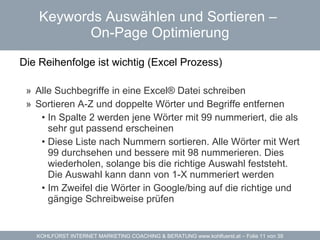 Keywords Auswählen und Sortieren –  On-Page Optimierung Die Reihenfolge ist wichtig (Excel Prozess)  Alle Suchbegriffe in eine Excel® Datei schreiben Sortieren A-Z und doppelte Wörter und Begriffe entfernen In Spalte 2 werden jene Wörter mit 99 nummeriert, die als sehr gut passend erscheinen Diese Liste nach Nummern sortieren. Alle Wörter mit Wert 99 durchsehen und bessere mit 98 nummerieren. Dies wiederholen, solange bis die richtige Auswahl feststeht. Die Auswahl kann dann von 1-X nummeriert werden Im Zweifel die Wörter in Google/bing auf die richtige und gängige Schreibweise prüfen 