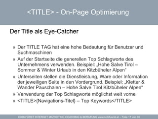 <TITLE> -  On-Page Optimierung   Der Title als Eye-Catcher  Der TITLE TAG hat eine hohe Bedeutung für Benutzer und Suchmaschinen Auf der Startseite die generellen Top Schlagworte des Unternehmens verwenden. Beispiel: „Hohe Salve Tirol – Sommer & Winter Urlaub in den Kitzbüheler Alpen“ Unterseiten stellen die Dienstleistung, Ware oder Information der jeweiligen Seite in den Vordergrund. Beispiel: „Kletter & Wander Pauschalen – Hohe Salve Tirol Kitzbüheler Alpen“ Verwendung der Top Schlagworte möglichst weit vorne <TITLE>{Navigations-Titel} – Top Keywords</TITLE> 