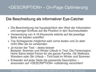 <DESCRIPTION> -  On-Page Optimierung Die Beschreibung als informativer Eye-Catcher Die Beschreibung hat hauptsächlich den Wert der Information und weniger Einfluss auf die Position in den Suchresultaten Verwendung von 4-16 Keywords welche auf die jeweilige Seite am besten zutreffen Top Schlagworte möglichst weit vorne texten und 2x aber nicht öfter als 4x verwenden Je kürzer der Text – desto besser Beispiel: Sommer und Winter Urlaub in Tirol. Die Ferienregion Hohe Salve bietet Ferien für die ganze Familie. Ob Wellness Wandern oder Ski Urlaub – Tirol total im Winter und Sommer. Entweder auf jeder Seite die passende Description – ansonsten auf <DESCRIPTION> vollständig verzichten! 