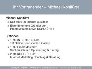 Ihr Vortragender – Michael Kohlfürst Michael Kohlfürst Seit 1996 im Internet Business Eigentümer und Gründer von  PromoMasters sowie KOHLFÜRST Stationen 1996  INTERTOPS.com 1st Online Sportsbook & Casino 1999  PromoMasters ®   Suchmaschinen Optimierung & Eintrag 2004  KOHLFÜRST ®   Internet Marketing Coaching & Beratung 