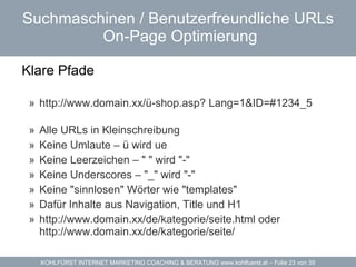 Suchmaschinen / Benutzerfreundliche URLs   On-Page Optimierung Klare Pfade   http://www.domain.xx/ü-shop.asp? Lang=1&ID=#1234_5 Alle URLs in Kleinschreibung Keine Umlaute – ü wird ue Keine Leerzeichen – " " wird "-" Keine Underscores – "_" wird "-" Keine "sinnlosen" Wörter wie "templates" Dafür Inhalte aus Navigation, Title und H1 http://www.domain.xx/de/kategorie/seite.html oder http://www.domain.xx/de/kategorie/seite/ 