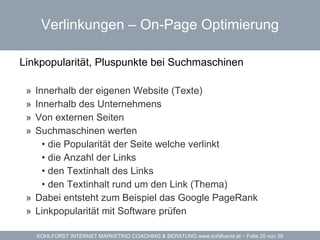 Verlinkungen – On-Page Optimierung Linkpopularität, Pluspunkte bei Suchmaschinen  Innerhalb der eigenen Website (Texte) Innerhalb des Unternehmens Von externen Seiten Suchmaschinen werten die Popularität der Seite welche verlinkt die Anzahl der Links den Textinhalt des Links den Textinhalt rund um den Link (Thema) Dabei entsteht zum Beispiel das Google  PageRank Linkpopularität  mit Software prüfen 