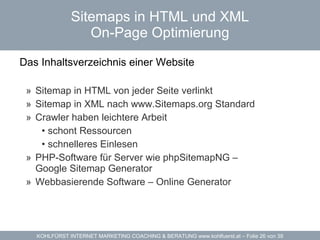 Sitemaps in HTML und XML On-Page Optimierung Das Inhaltsverzeichnis einer Website  Sitemap in  HTML  von jeder Seite verlinkt Sitemap in  XML  nach www.Sitemaps.org Standard Crawler haben leichtere Arbeit schont Ressourcen schnelleres Einlesen PHP-Software für Server wie  phpSitemapNG  –  Google Sitemap Generator Webbasierende Software –  Online Generator 
