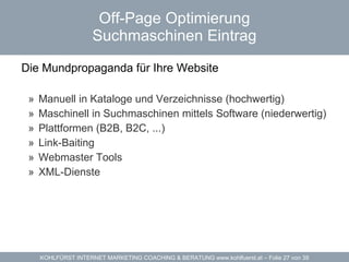 Off-Page Optimierung Suchmaschinen Eintrag Die Mundpropaganda für Ihre Website  Manuell in Kataloge und Verzeichnisse (hochwertig) Maschinell in Suchmaschinen mittels Software (niederwertig) Plattformen (B2B, B2C, ...) Link-Baiting Webmaster Tools XML-Dienste 