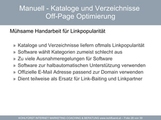 Manuell - Kataloge und Verzeichnisse  Off-Page Optimierung Mühsame Handarbeit für Linkpopularität  Kataloge und Verzeichnisse liefern oftmals Linkpopularität Software wählt Kategorien zumeist schlecht aus Zu viele Ausnahmeregelungen für Software Software  zur halbautomatischen Unterstützung verwenden Offizielle E-Mail Adresse passend zur Domain verwenden Dient teilweise als Ersatz für  Link-Baiting  und Linkpartner 