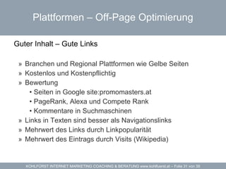 Plattformen – Off-Page Optimierung Guter Inhalt – Gute Links  Branchen und Regional Plattformen wie Gelbe Seiten Kostenlos und Kostenpflichtig Bewertung Seiten in Google site:promomasters.at PageRank, Alexa und Compete Rank Kommentare in Suchmaschinen Links in Texten sind besser als Navigationslinks Mehrwert des Links durch Linkpopularität  Mehrwert des Eintrags durch Visits (Wikipedia) 
