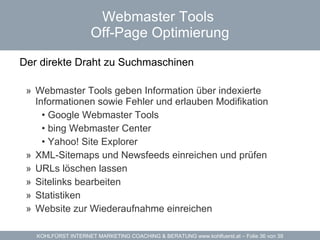 Webmaster Tools  Off-Page Optimierung Der direkte Draht zu Suchmaschinen  Webmaster Tools geben Information über indexierte Informationen sowie Fehler und erlauben Modifikation Google Webmaster Tools bing Webmaster Center Yahoo! Site Explorer XML-Sitemaps und Newsfeeds einreichen und prüfen URLs löschen lassen Sitelinks bearbeiten Statistiken Website zur Wiederaufnahme einreichen 