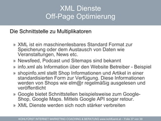 XML Dienste Off-Page Optimierung Die Schnittstelle zu Multiplikatoren  XML ist ein maschinenlesbares Standard Format zur Speicherung oder dem Austausch von Daten wie Veranstaltungen, News etc. Newsfeed, Podcast und Sitemaps sind bekannt info.xml  als Information über den Website Betreiber -  Beispiel   shopinfo.xml  stellt Shop Informationen und Artikel in einer standardisierten Form zur Verfügung. Diese Informationen werden von Shops wie  [email_address]  regelmäßig ausgelesen und veröffentlicht Google bietet Schnittstellen beispielsweise zum Google-Shop, Google Maps. Mittels Google API sogar retour.  XML Dienste werden sich noch stärker verbreiten  