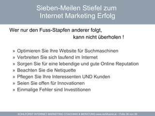 Sieben-Meilen Stiefel zum  Internet Marketing Erfolg Wer nur den Fuss-Stapfen anderer folgt, kann nicht überholen ! Optimieren Sie Ihre Website für Suchmaschinen Verbreiten Sie sich laufend im Internet Sorgen Sie für eine lebendige und gute Online Reputation Beachten Sie die Netiquette Pflegen Sie Ihre Interessenten UND Kunden Seien Sie offen für Innovationen Einmalige Fehler sind Investitionen 