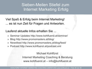 Sieben-Meilen Stiefel zum  Internet Marketing Erfolg Viel Spaß & Erfolg beim Internet Marketing! ... es ist nun Zeit für Fragen und Antworten. Laufend aktuelle Infos erhalten Sie ...  Seminar Updates http://www.kohlfuerst.at/seminar/ Blog http://www.promomasters.at/blog/ Newsfeed http://www.promomasters.at/blog/feed/ Podcast http://www.kohlfuerst.at/podcast.xml Michael Kohlfürst Internet Marketing Coaching & Beratung www.kohlfuerst.at – info@kohlfuerst.at 
