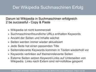 Der Wikipedia Suchmaschinen Erfolg Darum ist Wikipedia in Suchmaschinen erfolgreich  2 be successful - Copy & Paste  Wikipedia  ist nicht kommerziell Suchmaschinenfreundliche URLs enthalten Keywords Anzahl der Seiten und Inhalte wächst Seiten werden immer wieder aktualisiert  Jede Seite hat einen passenden Title Seitenrelevante Keywords kommen in Texten wiederholt vor Keywords verlinken auf themenrelevante Seiten Externe Seiten setzen Keyword-Links auf Unterseiten von Wikipedia. Links nach Extern sind rel=nofollow gesperrt 