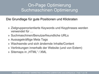 On-Page Optimierung Suchmaschinen Optimierung Die Grundlage für gute Positionen und Klickraten  Zielgruppenorientierte Keywords und Keyphrases werden verwendet für … Suchmaschinen/Benutzerfreundliche URLs Aussagekräftige Meta Tags Wachsende und sich ändernde Inhalte/Content Verlinkungen innerhalb der Website (und von Extern) Sitemaps in „HTML“ / XML 