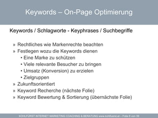 Keywords –  On-Page Optimierung Keywords / Schlagworte - Keyphrases / Suchbegriffe Rechtliches wie Markenrechte beachten Festlegen wozu die Keywords dienen Eine Marke zu schützen Viele relevante Besucher zu bringen Umsatz (Konversion) zu erzielen  Zielgruppen Zukunftsorientiert Keyword Recherche (nächste Folie) Keyword Bewertung & Sortierung (übernächste Folie) 