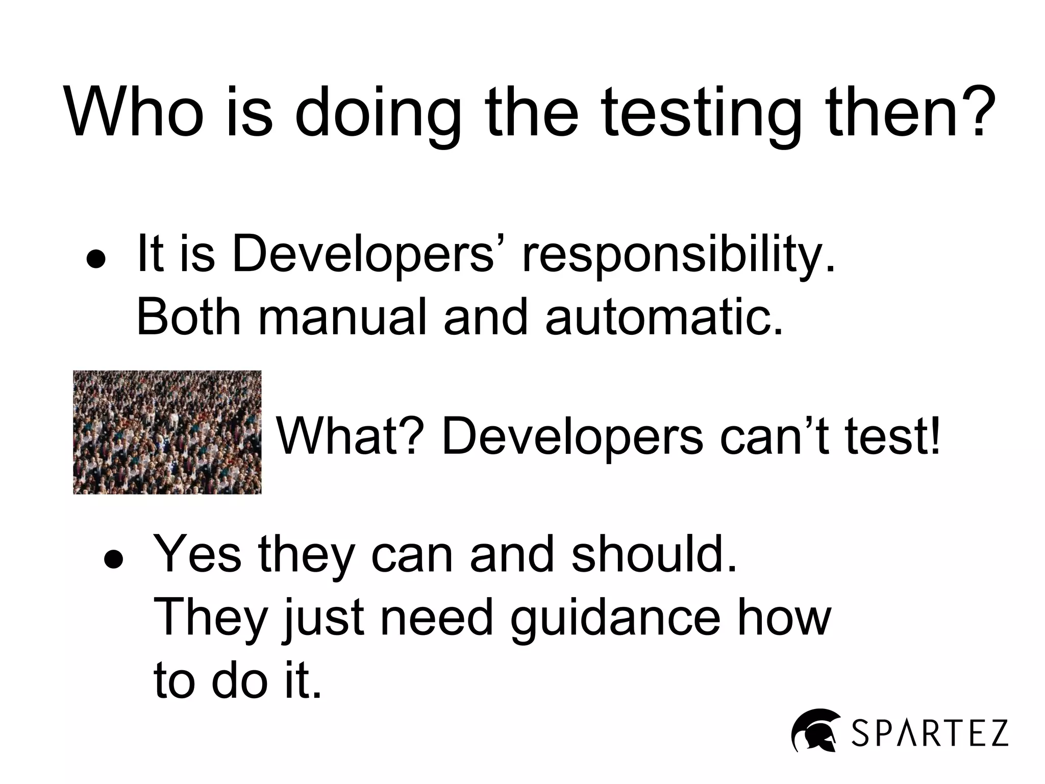 Who is doing the testing then?
●

It is Developers’ responsibility.
Both manual and automatic.
What? Developers can’t test!

●

Yes they can and should.
They just need guidance how
to do it.

 