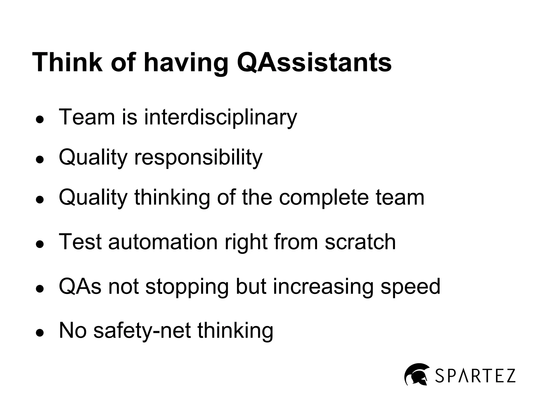 Think of having QAssistants
●

Team is interdisciplinary

●

Quality responsibility

●

Quality thinking of the complete team

●

Test automation right from scratch

●

QAs not stopping but increasing speed

●

No safety-net thinking

 