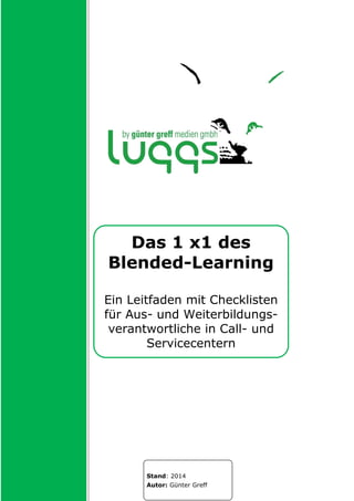 Das 1 x1 des
Blended-Learning
Ein Leitfaden mit Checklisten
für Aus- und Weiterbildungs-
verantwortliche in Call- und
Servicecentern
Stand: 2014
Autor: Günter Greff
 