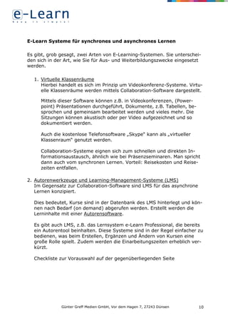 Günter Greff Medien GmbH, Vor dem Hagen 7, 27243 Dünsen 10
E-Learn Systeme für synchrones und asynchrones Lernen
Es gibt, grob gesagt, zwei Arten von E-Learning-Systemen. Sie unterschei-
den sich in der Art, wie Sie für Aus- und Weiterbildungszwecke eingesetzt
werden.
1. Virtuelle Klassenräume
Hierbei handelt es sich im Prinzip um Videokonferenz-Systeme. Virtu-
elle Klassenräume werden mittels Collaboration-Software dargestellt.
Mittels dieser Software können z.B. in Videokonferenzen, (Power-
point) Präsentationen durchgeführt, Dokumente, z.B. Tabellen, be-
sprochen und gemeinsam bearbeitet werden und vieles mehr. Die
Sitzungen können akustisch oder per Video aufgezeichnet und so
dokumentiert werden.
Auch die kostenlose Telefonsoftware „Skype“ kann als „virtueller
Klassenraum“ genutzt werden.
Collaboration-Systeme eignen sich zum schnellen und direkten In-
formationsaustausch, ähnlich wie bei Präsenzseminaren. Man spricht
dann auch vom synchronen Lernen. Vorteil: Reisekosten und Reise-
zeiten entfallen.
2. Autorenwerkzeuge und Learning-Management-Systeme (LMS)
Im Gegensatz zur Collaboration-Software sind LMS für das asynchrone
Lernen konzipiert.
Dies bedeutet, Kurse sind in der Datenbank des LMS hinterlegt und kön-
nen nach Bedarf (on demand) abgerufen werden. Erstellt werden die
Lerninhalte mit einer Autorensoftware.
Es gibt auch LMS, z.B. das Lernsystem e-Learn Professional, die bereits
ein Autorentool beinhalten. Diese Systeme sind in der Regel einfacher zu
bedienen, was beim Erstellen, Ergänzen und Ändern von Kursen eine
große Rolle spielt. Zudem werden die Einarbeitungszeiten erheblich ver-
kürzt.
Checkliste zur Vorauswahl auf der gegenüberliegenden Seite
 