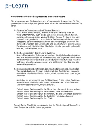 Günter Greff Medien GmbH, Vor dem Hagen 7, 27243 Dünsen 12
Auswahlkriterien für das passende E-Learn–System
Sie wissen nun was Sie brauchen und können an die Auswahl des für Sie
passenden E-Learn-Systems gehen. Hier vorab die drei entscheidenden Kri-
terien:
1. Die Anschaffungskosten des E-Learn-Systems
Es ist kaum entscheidend, wie hoch der Anschaffungspreis ist.
Viele Unternehmen, auch einige Callcenter-Unternehmen, haben,
meist aus Kostengründen versucht, Open-Source Systeme einzuset-
zen und sind gescheitert. Komplizierte Bedienung und daher keine
Akzeptanz bei den MitarbeiterInnen, zeitaufwendiges Erstellen, Än-
dern und Ergänzen der Lerninhalte und eine Software, die mit vielen
Funktionen und Möglichkeiten überladen ist, die gar nicht gebraucht
werden, sind einige Gründe.
2. Die Betriebskosten des E-Learn-Systems
Anschaffungskosten fallen nur einmal an, die täglichen Betriebskos-
ten, z.B. Aufwendungen für die Erstellung, das Ergänzen und Ändern
der Lerninhalte oder auch die Einarbeitungskosten für neue Mitarbei-
terInnen, also alles was personal- und zeitintensiv ist, das sind die
teuren Kostentreiber.
3. Die Akzeptanz und Motivation der Mitarbeiterinnen und Mitarbeiter
Was nutzt das beste System mit den tollsten Funktionen, wenn die
Menschen, die damit arbeiten sollen, es nicht annehmen oder sogar
ablehnen.
Apple hat es vorgemacht, der Schlüssel zum Erfolg heisst Bediener-
freundlichkeit. Deshalb steht in der Unterzeile der Lernsoftware e-
Learn Professional auch „keep it simple“.
Einfach in der Bedienung für die Menschen, die damit lernen wollen
Einfach in der Bedienung für die Autoren, die Kurse erstellen
Einfach in der Bedienung für die Tutoren, die die Lernenden begleiten
Einfach in der Bedienung für die Ersteller von Auswertungen
Einfach in der Bedienung für den Chef
Eine einfache Checkliste zur Auswahl des für Sie richtigen E-Learn Sys-
tems finden Sie auf der Seite gegenüber.
 