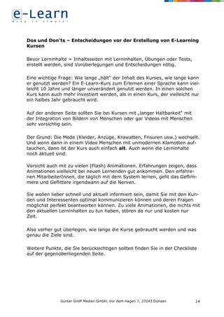 Günter Greff Medien GmbH, Vor dem Hagen 7, 27243 Dünsen 14
Dos und Don‘ts – Entscheidungen vor der Erstellung von E-Learning
Kursen
Bevor Lerninhalte = Inhaltsseiten mit Lerninhalten, Übungen oder Tests,
erstellt werden, sind Vorüberlegungen und Entscheidungen nötig.
Eine wichtige Frage: Wie lange „hält“ der Inhalt des Kurses, wie lange kann
er genutzt werden? Ein E-Learn-Kurs zum Erlernen einer Sprache kann viel-
leicht 10 Jahre und länger unverändert genutzt werden. In einen solchen
Kurs kann auch mehr investiert werden, als in einen Kurs, der vielleicht nur
ein halbes Jahr gebraucht wird.
Auf der anderen Seite sollten Sie bei Kursen mit „langer Haltbarkeit“ mit
der Integration von Bildern von Menschen oder gar Videos mit Menschen
sehr vorsichtig sein.
Der Grund: Die Mode (Kleider, Anzüge, Krawatten, Frisuren usw.) wechselt.
Und wenn dann in einem Video Menschen mit unmodernen Klamotten auf-
tauchen, dann ist der Kurs auch einfach alt. Auch wenn die Lerninhalte
noch aktuell sind.
Vorsicht auch mit zu vielen (Flash) Animationen. Erfahrungen zeigen, dass
Animationen vielleicht bei neuen Lernenden gut ankommen. Den erfahre-
nen MitarbeiterInnen, die täglich mit dem System lernen, geht das Geflim-
mere und Geflittere irgendwann auf die Nerven.
Sie wollen lieber schnell und aktuell informiert sein, damit Sie mit den Kun-
den und Interessenten optimal kommunizieren können und deren Fragen
möglichst perfekt beantworten können. Zu viele Animationen, die nichts mit
den aktuellen Lerninhalten zu tun haben, stören da nur und kosten nur
Zeit.
Also vorher gut überlegen, wie lange die Kurse gebraucht werden und was
genau die Ziele sind.
Weitere Punkte, die Sie berücksichtigen sollten finden Sie in der Checkliste
auf der gegenüberliegenden Seite.
 